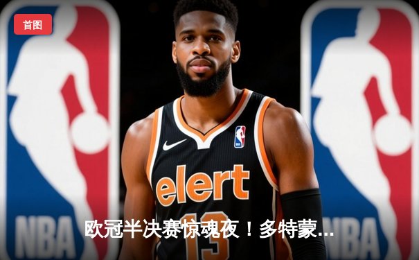 欧冠半决赛惊魂夜！多特蒙德主场逆转大巴黎，胡梅尔斯头槌定乾坤