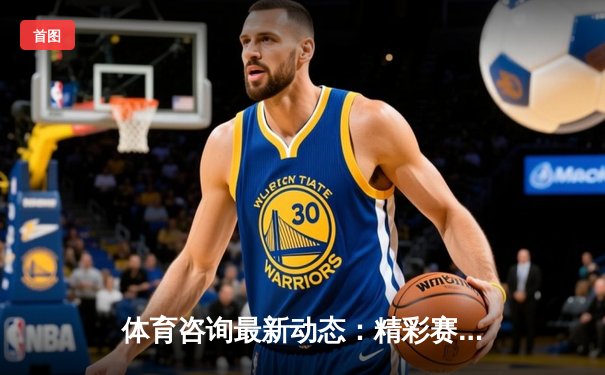 体育咨询最新动态：精彩赛事回顾
