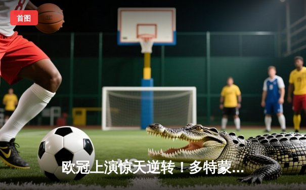 欧冠上演惊天逆转！多特蒙德4-2马德里竞技，萨比策传射建功锁定决赛席位