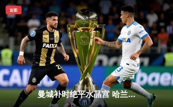 曼城补时绝平水晶宫 哈兰德双响难救主 英超争冠悬念再起