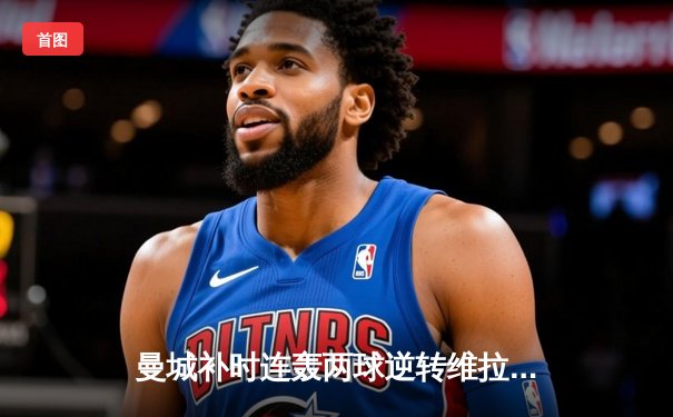 曼城补时连轰两球逆转维拉 卫冕之路再取关键三分