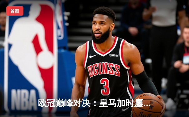 欧冠巅峰对决：皇马加时鏖战逆转拜仁，维尼修斯传射建功